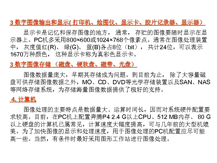 3 数字图像输出和显示( 打印机、绘图仪、显示卡、胶片记录器、显示器） 显示卡是记忆和保存图像的地方， 通常， 存贮的图像要随时显示在显 示器上。PC机多采用 800× 600或 1024× 768个像素点。通常在图像处理装置 中， 灰度值红(R)、 绿(G)、