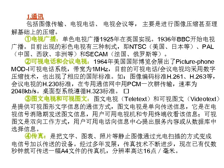 1. 通讯 包括图像传输、电视电话、 电视会议等， 主要是进行图像压缩甚至理 解基础上的压缩。 ①电视广播：单色电视广播 1925年在英国实现。1936年BBC开始电视 广播。目前出现的彩色电视有三种制式，即NTSC（美国、日本等）、PAL （中国、西欧、非洲等）和SECAM（法国、俄罗斯等）。 ②可视电话和会议电视： 1964年美国国际博览会展出了Picture-phone MOD-I可视电话系统，带宽为 1