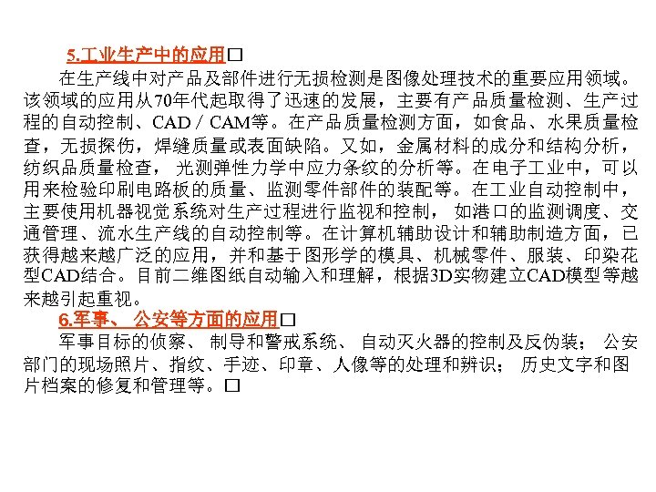 5. 业生产中的应用 在生产线中对产品及部件进行无损检测是图像处理技术的重要应用领域。 该领域的应用从70年代起取得了迅速的发展，主要有产品质量检测、生产过 程的自动控制、CAD／CAM等。在产品质量检测方面，如食品、水果质量检 查，无损探伤，焊缝质量或表面缺陷。又如，金属材料的成分和结构分析， 纺织品质量检查， 光测弹性力学中应力条纹的分析等。在电子 业中，可以 用来检验印刷电路板的质量、监测零件部件的装配等。在 业自动控制中， 主要使用机器视觉系统对生产过程进行监视和控制， 如港口的监测调度、交 通管理、流水生产线的自动控制等。在计算机辅助设计和辅助制造方面，已