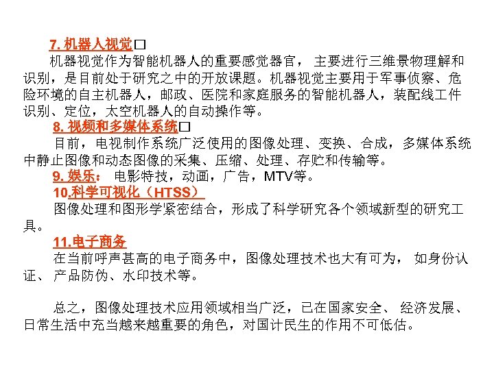 7. 机器人视觉 机器视觉作为智能机器人的重要感觉器官， 主要进行三维景物理解和 识别，是目前处于研究之中的开放课题。机器视觉主要用于军事侦察、危 险环境的自主机器人，邮政、医院和家庭服务的智能机器人，装配线 件 识别、定位，太空机器人的自动操作等。 8. 视频和多媒体系统 目前，电视制作系统广泛使用的图像处理、变换、合成，多媒体系统 中静止图像和动态图像的采集、压缩、处理、存贮和传输等。 9. 娱乐：