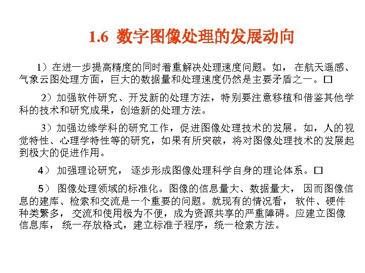 1. 6 数字图像处理的发展动向 1）在进一步提高精度的同时着重解决处理速度问题。如， 在航天遥感、 气象云图处理方面，巨大的数据量和处理速度仍然是主要矛盾之一。 2）加强软件研究、开发新的处理方法，特别要注意移植和借鉴其他学 科的技术和研究成果，创造新的处理方法。 3）加强边缘学科的研究 作，促进图像处理技术的发展。如，人的视 觉特性、心理学特性等的研究，如果有所突破，将对图像处理技术的发展起 到极大的促进作用。 4） 加强理论研究，