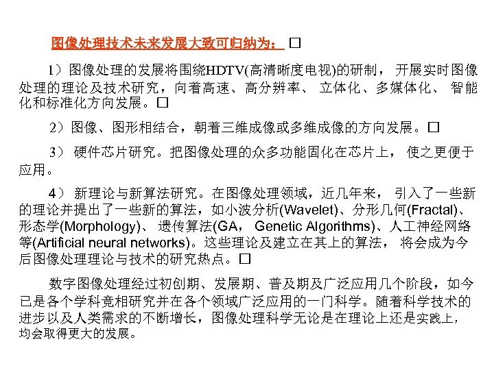 图像处理技术未来发展大致可归纳为： 1）图像处理的发展将围绕HDTV(高清晰度电视)的研制， 开展实时图像 处理的理论及技术研究，向着高速、高分辨率、 立体化、多媒体化、 智能 化和标准化方向发展。 2）图像、图形相结合，朝着三维成像或多维成像的方向发展。 3） 硬件芯片研究。把图像处理的众多功能固化在芯片上， 使之更便于 应用。 4） 新理论与新算法研究。在图像处理领域，近几年来，
