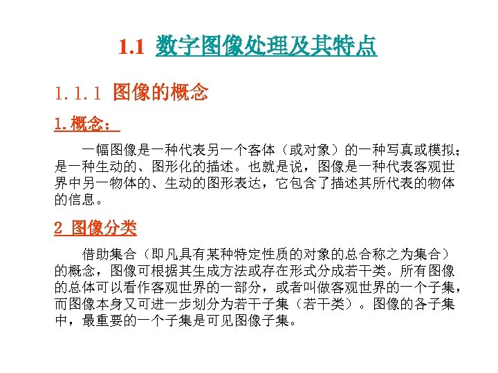 1. 1 数字图像处理及其特点 1. 1. 1 图像的概念 1. 概念： 一幅图像是一种代表另一个客体（或对象）的一种写真或模拟； 是一种生动的、图形化的描述。也就是说，图像是一种代表客观世 界中另一物体的、生动的图形表达，它包含了描述其所代表的物体 的信息。 2