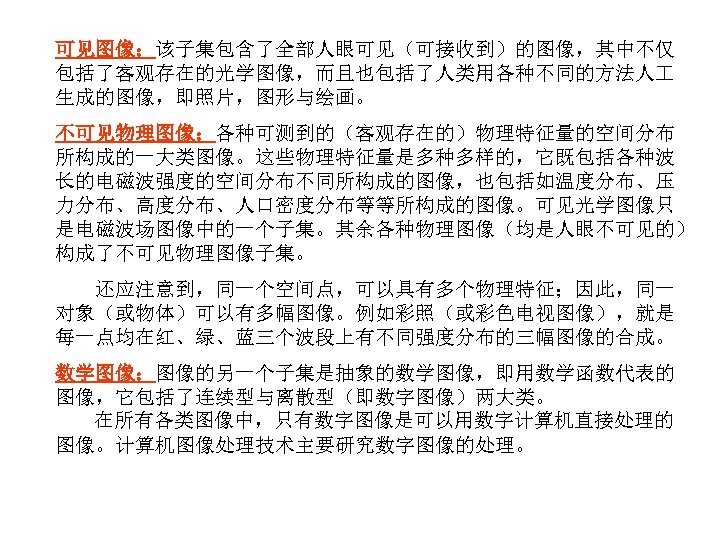 可见图像：该子集包含了全部人眼可见（可接收到）的图像，其中不仅 包括了客观存在的光学图像，而且也包括了人类用各种不同的方法人 生成的图像，即照片，图形与绘画。 不可见物理图像：各种可测到的（客观存在的）物理特征量的空间分布 所构成的一大类图像。这些物理特征量是多种多样的，它既包括各种波 长的电磁波强度的空间分布不同所构成的图像，也包括如温度分布、压 力分布、高度分布、人口密度分布等等所构成的图像。可见光学图像只 是电磁波场图像中的一个子集。其余各种物理图像（均是人眼不可见的） 构成了不可见物理图像子集。 还应注意到，同一个空间点，可以具有多个物理特征；因此，同一 对象（或物体）可以有多幅图像。例如彩照（或彩色电视图像），就是 每一点均在红、绿、蓝三个波段上有不同强度分布的三幅图像的合成。 数学图像：图像的另一个子集是抽象的数学图像，即用数学函数代表的 图像，它包括了连续型与离散型（即数字图像）两大类。