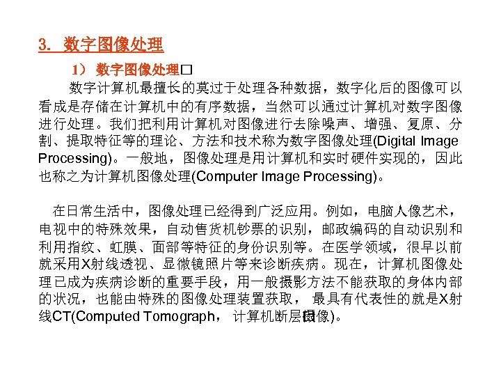 3. 数字图像处理 1） 数字图像处理 数字计算机最擅长的莫过于处理各种数据，数字化后的图像可以 看成是存储在计算机中的有序数据，当然可以通过计算机对数字图像 进行处理。我们把利用计算机对图像进行去除噪声、增强、复原、分 割、提取特征等的理论、方法和技术称为数字图像处理(Digital Image Processing)。一般地，图像处理是用计算机和实时硬件实现的，因此 也称之为计算机图像处理(Computer Image Processing)。 在日常生活中，图像处理已经得到广泛应用。例如，电脑人像艺术，