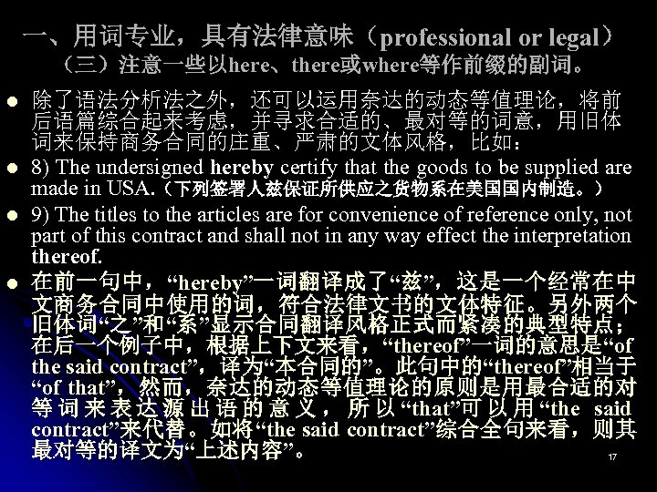 一、用词专业，具有法律意味（professional or legal） （三）注意一些以here、there或where等作前缀的副词。 l l 除了语法分析法之外，还可以运用奈达的动态等值理论，将前 后语篇综合起来考虑，并寻求合适的、最对等的词意，用旧体 词来保持商务合同的庄重、严肃的文体风格，比如： 8) The undersigned hereby certify