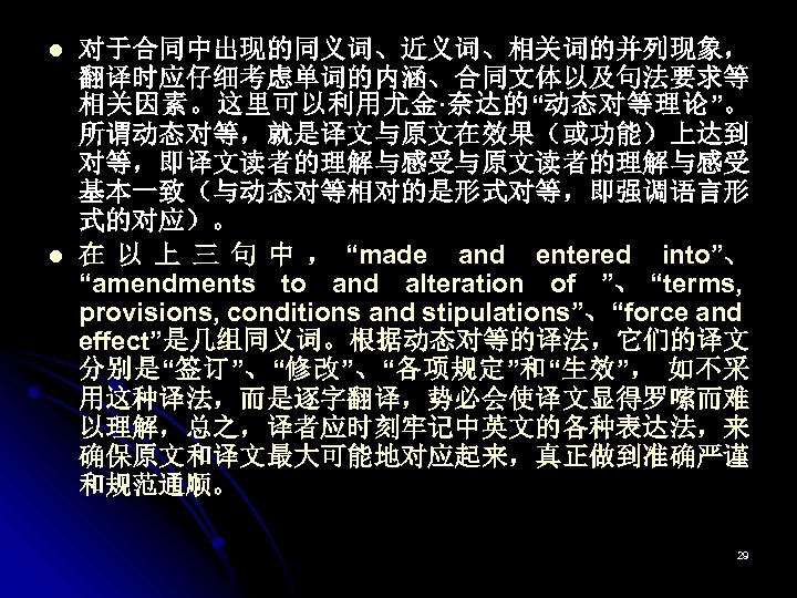 l l 对于合同中出现的同义词、近义词、相关词的并列现象， 翻译时应仔细考虑单词的内涵、合同文体以及句法要求等 相关因素。这里可以利用尤金·奈达的“动态对等理论”。 所谓动态对等，就是译文与原文在效果（或功能）上达到 对等，即译文读者的理解与感受与原文读者的理解与感受 基本一致（与动态对等相对的是形式对等，即强调语言形 式的对应）。 在 以 上 三 句