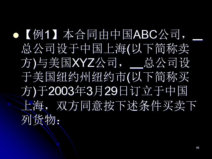 l 【例1】本合同由中国ABC公司， 总公司设于中国上海(以下简称卖 方)与美国XYZ公司， 总公司设 于美国纽约州纽约市(以下简称买 方)于2003年 3月29日订立于中国 上海，双方同意按下述条件买卖下 列货物： 45 