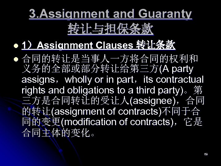 3. Assignment and Guaranty 转让与担保条款 1）Assignment Clauses 转让条款 l 合同的转让是当事人一方将合同的权利和 义务的全部或部分转让给第三方(A party assigns，wholly or