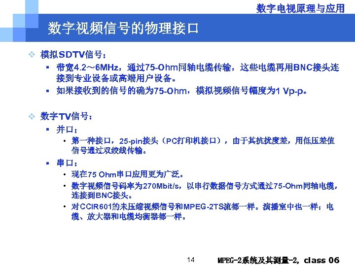 数字电视原理与应用 数字视频信号的物理接口 v 模拟SDTV信号： § 带宽 4. 2～ 6 MHz，通过75 -Ohm同轴电缆传输，这些电缆再用BNC接头连 接到专业设备或高端用户设备。 § 如果接收到的信号的确为