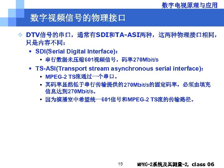 数字电视原理与应用 数字视频信号的物理接口 v DTV信号的串口，通常有SDI和TA-ASI两种，这两种物理接口相同， 只是内容不同： § SDI(Serial Digital Interface)： • 串行数据未压缩 601视频信号，码率270 Mbit/s §