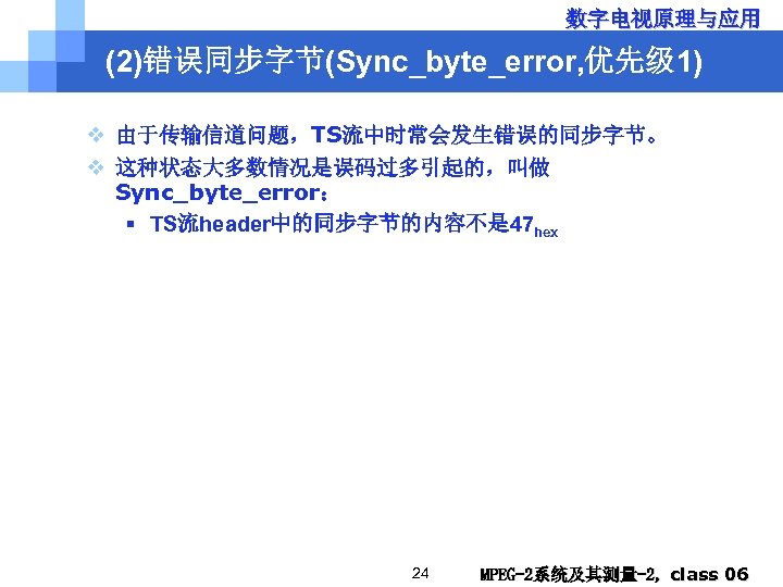 数字电视原理与应用 (2)错误同步字节(Sync_byte_error, 优先级 1) v 由于传输信道问题，TS流中时常会发生错误的同步字节。 v 这种状态大多数情况是误码过多引起的，叫做 Sync_byte_error： § TS流header中的同步字节的内容不是 47 hex 24