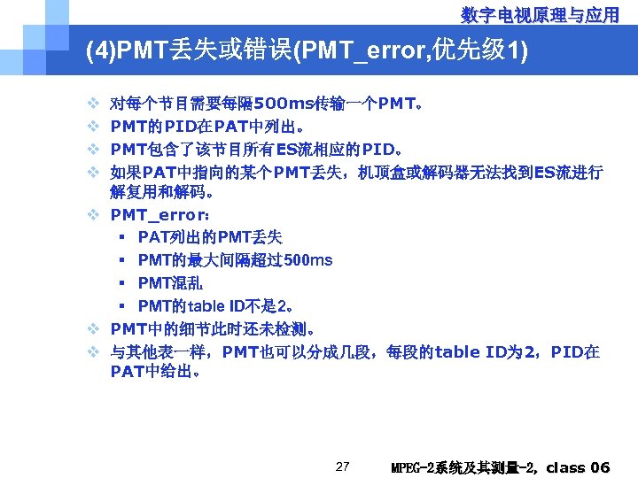 数字电视原理与应用 (4)PMT丢失或错误(PMT_error, 优先级 1) v v 对每个节目需要每隔 500 ms传输一个PMT。 PMT的PID在PAT中列出。 PMT包含了该节目所有ES流相应的PID。 如果PAT中指向的某个PMT丢失，机顶盒或解码器无法找到ES流进行 解复用和解码。 v