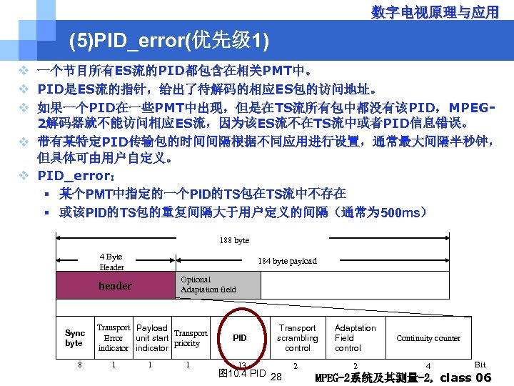 数字电视原理与应用 (5)PID_error(优先级 1) v 一个节目所有ES流的PID都包含在相关PMT中。 v PID是ES流的指针，给出了待解码的相应ES包的访问地址。 v 如果一个PID在一些PMT中出现，但是在TS流所有包中都没有该PID，MPEG 2解码器就不能访问相应ES流，因为该ES流不在TS流中或者PID信息错误。 v 带有某特定PID传输包的时间间隔根据不同应用进行设置，通常最大间隔半秒钟， 但具体可由用户自定义。 v