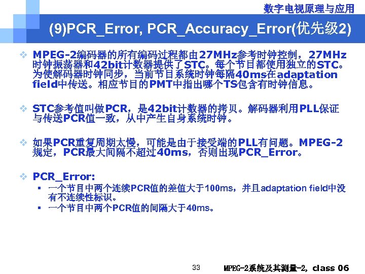 数字电视原理与应用 (9)PCR_Error, PCR_Accuracy_Error(优先级 2) v MPEG-2编码器的所有编码过程都由 27 MHz参考时钟控制，27 MHz 时钟振荡器和42 bit计数器提供了STC。每个节目都使用独立的STC。 为使解码器时钟同步，当前节目系统时钟每隔 40 ms在adaptation