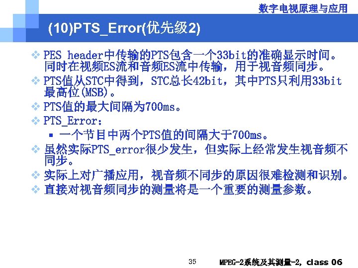 数字电视原理与应用 (10)PTS_Error(优先级 2) v PES header中传输的PTS包含一个 33 bit的准确显示时间。 同时在视频ES流和音频ES流中传输，用于视音频同步。 v PTS值从STC中得到，STC总长 42 bit，其中PTS只利用 33