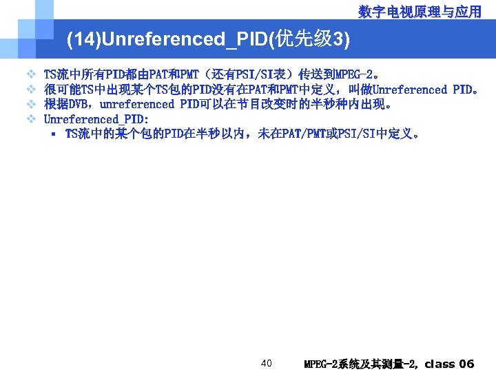 数字电视原理与应用 (14)Unreferenced_PID(优先级 3) v v TS流中所有PID都由PAT和PMT（还有PSI/SI表）传送到MPEG-2。 很可能TS中出现某个TS包的PID没有在PAT和PMT中定义，叫做Unreferenced PID。 根据DVB，unreferenced PID可以在节目改变时的半秒种内出现。 Unreferenced_PID: § TS流中的某个包的PID在半秒以内，未在PAT/PMT或PSI/SI中定义。 40