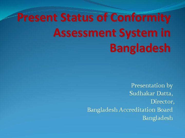 Present Status of Conformity Assessment System in Bangladesh Presentation by Sudhakar Datta, Director, Bangladesh