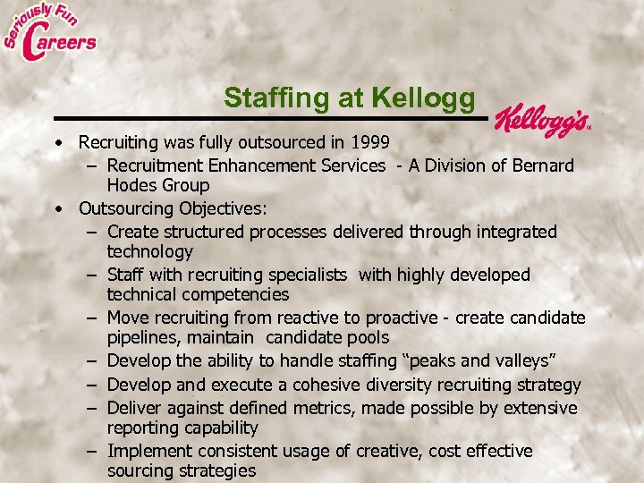 Staffing at Kellogg • Recruiting was fully outsourced in 1999 – Recruitment Enhancement Services