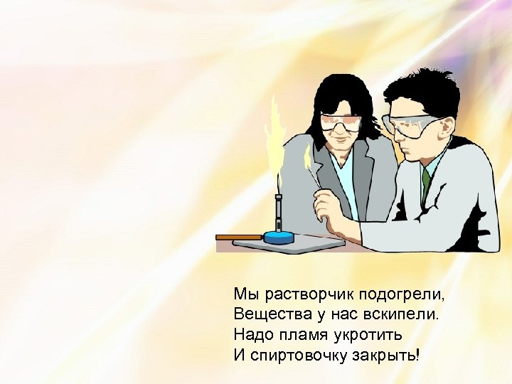 Мы растворчик подогрели, Вещества у нас вскипели. Надо пламя укротить И спиртовочку закрыть! 