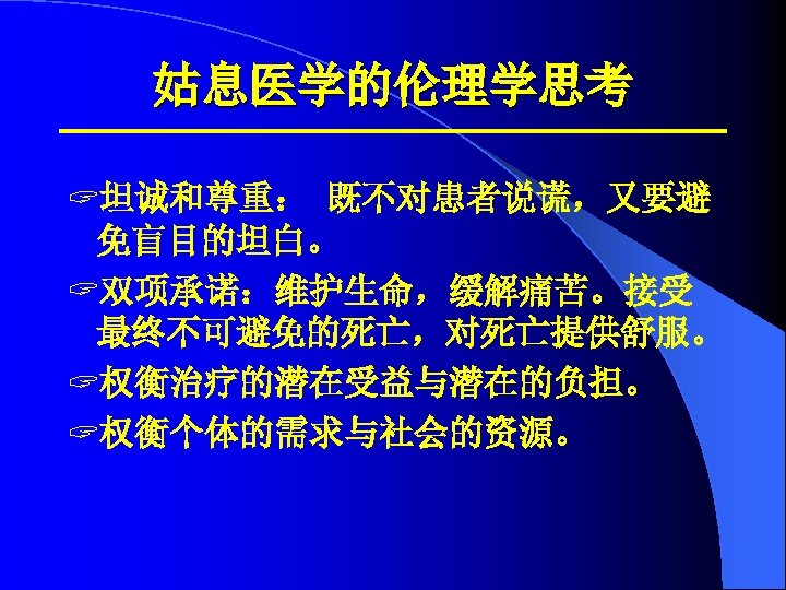 姑息医学的伦理学思考 ? 坦诚和尊重： 既不对患者说谎，又要避 免盲目的坦白。 ? 双项承诺：维护生命，缓解痛苦。接受 最终不可避免的死亡，对死亡提供舒服。 ? 权衡治疗的潜在受益与潜在的负担。 ? 权衡个体的需求与社会的资源。 