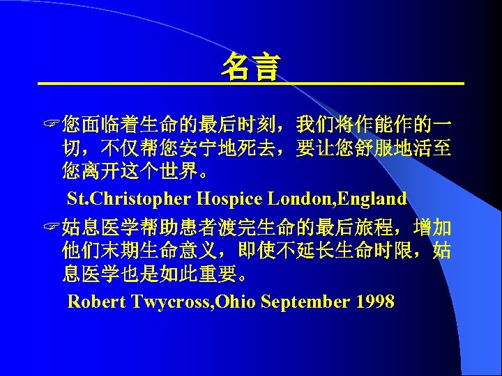 名言 ? 您面临着生命的最后时刻，我们将作能作的一 切，不仅帮您安宁地死去，要让您舒服地活至 您离开这个世界。 St. Christopher Hospice London, England ? 姑息医学帮助患者渡完生命的最后旅程，增加 他们末期生命意义，即使不延长生命时限，姑 息医学也是如此重要。