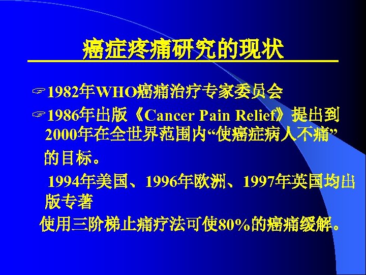 癌症疼痛研究的现状 ? 1982年WHO癌痛治疗专家委员会 ? 1986年出版《Cancer Pain Relief》提出到 2000年在全世界范围内“使癌症病人不痛” 的目标。 1994年美国、1996年欧洲、1997年英国均出 版专著 使用三阶梯止痛疗法可使 80%的癌痛缓解。 
