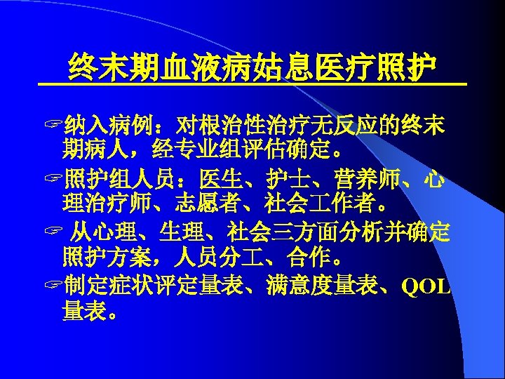终末期血液病姑息医疗照护 ? 纳入病例：对根治性治疗无反应的终末 期病人，经专业组评估确定。 ? 照护组人员：医生、护士、营养师、心 理治疗师、志愿者、社会 作者。 ? 从心理、生理、社会三方面分析并确定 照护方案，人员分 、合作。 ? 制定症状评定量表、满意度量表、QOL