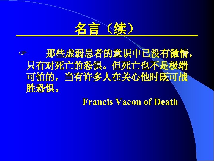 名言（续） ? 那些虚弱患者的意识中已没有激情， 只有对死亡的恐惧。但死亡也不是极端 可怕的，当有许多人在关心他时既可战 胜恐惧。 Francis Vacon of Death 