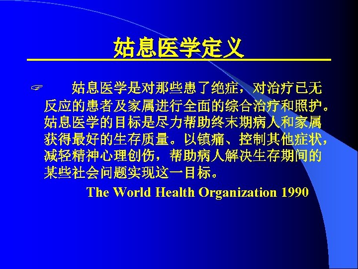 姑息医学定义 ? 姑息医学是对那些患了绝症，对治疗已无 反应的患者及家属进行全面的综合治疗和照护。 姑息医学的目标是尽力帮助终末期病人和家属 获得最好的生存质量。以镇痛、控制其他症状， 减轻精神心理创伤，帮助病人解决生存期间的 某些社会问题实现这一目标。 The World Health Organization 1990 