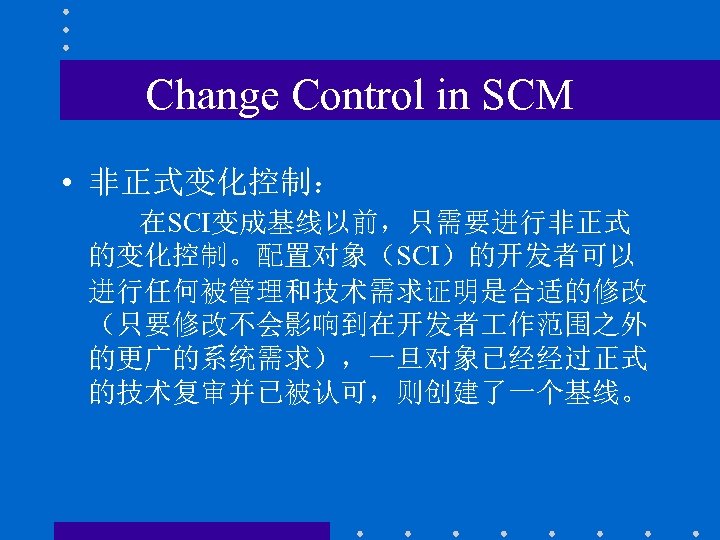Change Control in SCM • 非正式变化控制： 在SCI变成基线以前，只需要进行非正式 的变化控制。配置对象（SCI）的开发者可以 进行任何被管理和技术需求证明是合适的修改 （只要修改不会影响到在开发者 作范围之外 的更广的系统需求），一旦对象已经经过正式 的技术复审并已被认可，则创建了一个基线。 