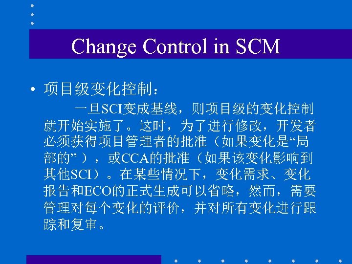 Change Control in SCM • 项目级变化控制： 一旦SCI变成基线，则项目级的变化控制 就开始实施了。这时，为了进行修改，开发者 必须获得项目管理者的批准（如果变化是“局 部的” ），或CCA的批准（如果该变化影响到 其他SCI）。在某些情况下，变化需求、变化 报告和ECO的正式生成可以省略，然而，需要 管理对每个变化的评价，并对所有变化进行跟