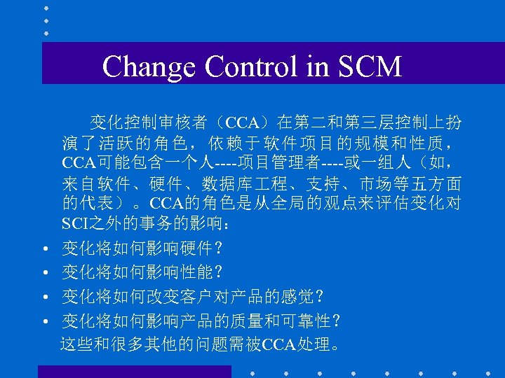 Change Control in SCM 变化控制审核者（CCA）在第二和第三层控制上扮 演了活跃的角色，依赖于软件项目的规模和性质， CCA可能包含一个人----项目管理者----或一组人（如， 来自软件、硬件、数据库 程、支持、市场等五方面 的代表）。CCA的角色是从全局的观点来评估变化对 SCI之外的事务的影响： • • 变化将如何影响硬件？