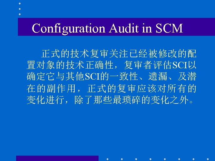 Configuration Audit in SCM 正式的技术复审关注已经被修改的配 置对象的技术正确性，复审者评估SCI以 确定它与其他SCI的一致性、遗漏、及潜 在的副作用，正式的复审应该对所有的 变化进行，除了那些最琐碎的变化之外。 