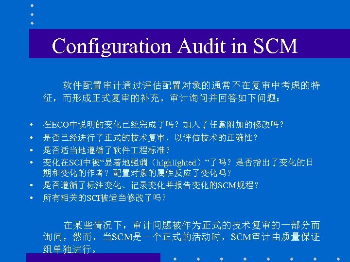 Configuration Audit in SCM 软件配置审计通过评估配置对象的通常不在复审中考虑的特 征，而形成正式复审的补充。审计询问并回答如下问题： • • • 在ECO中说明的变化已经完成了吗？加入了任意附加的修改吗？ 是否已经进行了正式的技术复审，以评估技术的正确性？ 是否适当地遵循了软件 程标准？ 变化在SCI中被“显著地强调（highlighted）”了吗？是否指出了变化的日