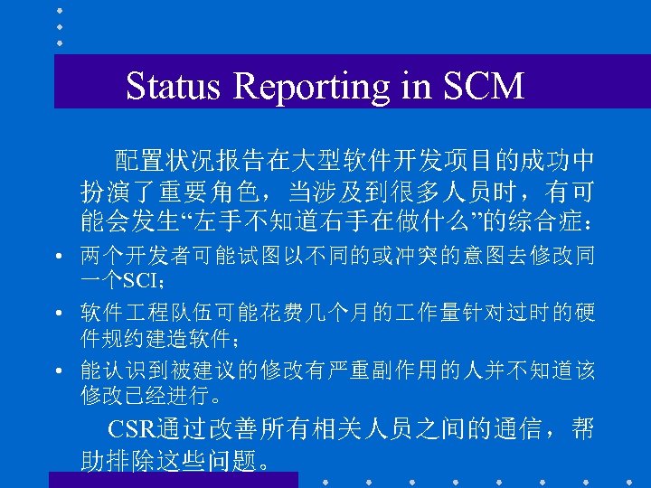 Status Reporting in SCM 配置状况报告在大型软件开发项目的成功中 扮演了重要角色，当涉及到很多人员时，有可 能会发生“左手不知道右手在做什么”的综合症： • 两个开发者可能试图以不同的或冲突的意图去修改同 一个SCI； • 软件 程队伍可能花费几个月的 作量针对过时的硬