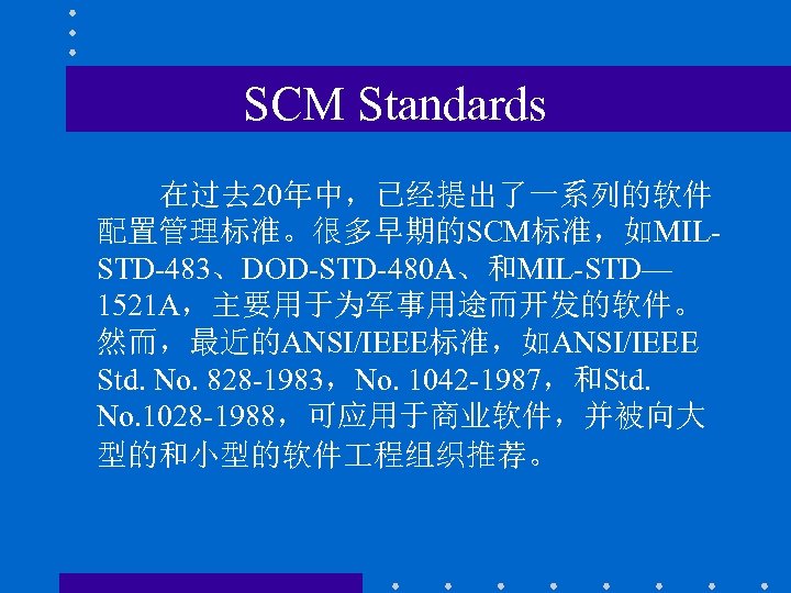 SCM Standards 在过去 20年中，已经提出了一系列的软件 配置管理标准。很多早期的SCM标准，如MILSTD-483、DOD-STD-480 A、和MIL-STD— 1521 A，主要用于为军事用途而开发的软件。 然而，最近的ANSI/IEEE标准，如ANSI/IEEE Std. No. 828 -1983，No. 1042