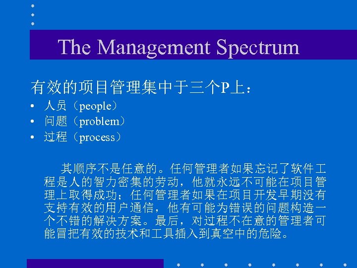 The Management Spectrum 有效的项目管理集中于三个P上： • 人员（people） • 问题（problem） • 过程（process） 其顺序不是任意的。任何管理者如果忘记了软件 程是人的智力密集的劳动，他就永远不可能在项目管 理上取得成功；任何管理者如果在项目开发早期没有 支持有效的用户通信，他有可能为错误的问题构造一