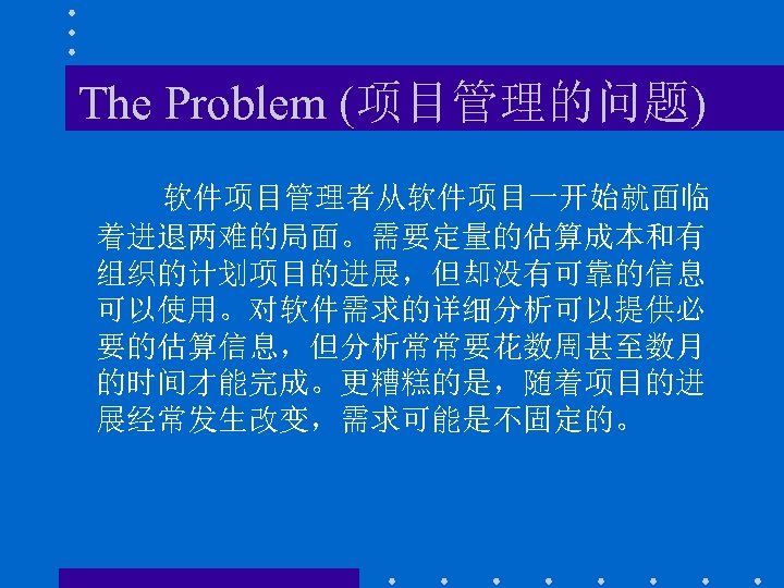 The Problem (项目管理的问题) 软件项目管理者从软件项目一开始就面临 着进退两难的局面。需要定量的估算成本和有 组织的计划项目的进展，但却没有可靠的信息 可以使用。对软件需求的详细分析可以提供必 要的估算信息，但分析常常要花数周甚至数月 的时间才能完成。更糟糕的是，随着项目的进 展经常发生改变，需求可能是不固定的。 