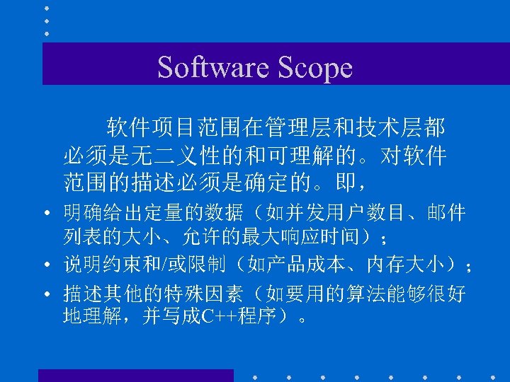 Software Scope 软件项目范围在管理层和技术层都 必须是无二义性的和可理解的。对软件 范围的描述必须是确定的。即， • 明确给出定量的数据（如并发用户数目、邮件 列表的大小、允许的最大响应时间）； • 说明约束和/或限制（如产品成本、内存大小）； • 描述其他的特殊因素（如要用的算法能够很好 地理解，并写成C++程序）。 