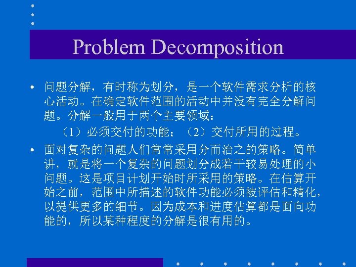 Problem Decomposition • 问题分解，有时称为划分，是一个软件需求分析的核 心活动。在确定软件范围的活动中并没有完全分解问 题。分解一般用于两个主要领域： （1）必须交付的功能；（2）交付所用的过程。 • 面对复杂的问题人们常常采用分而治之的策略。简单 讲，就是将一个复杂的问题划分成若干较易处理的小 问题。这是项目计划开始时所采用的策略。在估算开 始之前，范围中所描述的软件功能必须被评估和精化， 以提供更多的细节。因为成本和进度估算都是面向功 能的，所以某种程度的分解是很有用的。
