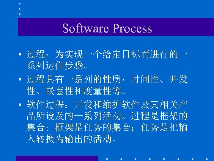 Software Process • 过程：为实现一个给定目标而进行的一 系列运作步骤。 • 过程具有一系列的性质：时间性、并发 性、嵌套性和度量性等。 • 软件过程：开发和维护软件及其相关产 品所设及的一系列活动。过程是框架的 集合；框架是任务的集合；任务是把输 入转换为输出的活动。 