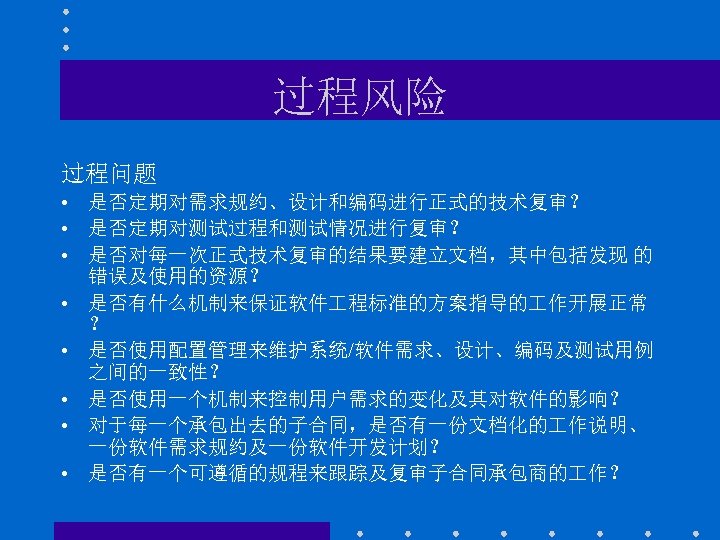 过程风险 过程问题 • 是否定期对需求规约、设计和编码进行正式的技术复审？ • 是否定期对测试过程和测试情况进行复审？ • 是否对每一次正式技术复审的结果要建立文档，其中包括发现 的 错误及使用的资源？ • 是否有什么机制来保证软件 程标准的方案指导的 作开展正常