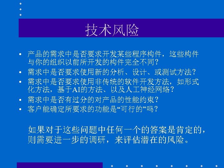 技术风险 • 产品的需求中是否要求开发某些程序构件，这些构件 与你的组织以前所开发的构件完全不同？ • 需求中是否要求使用新的分析、设计、或测试方法？ • 需求中是否要求使用非传统的软件开发方法，如形式 化方法，基于AI的方法、以及人 神经网络？ • 需求中是否有过分的对产品的性能约束？ • 客户能确定所要求的功能是“可行的”吗？