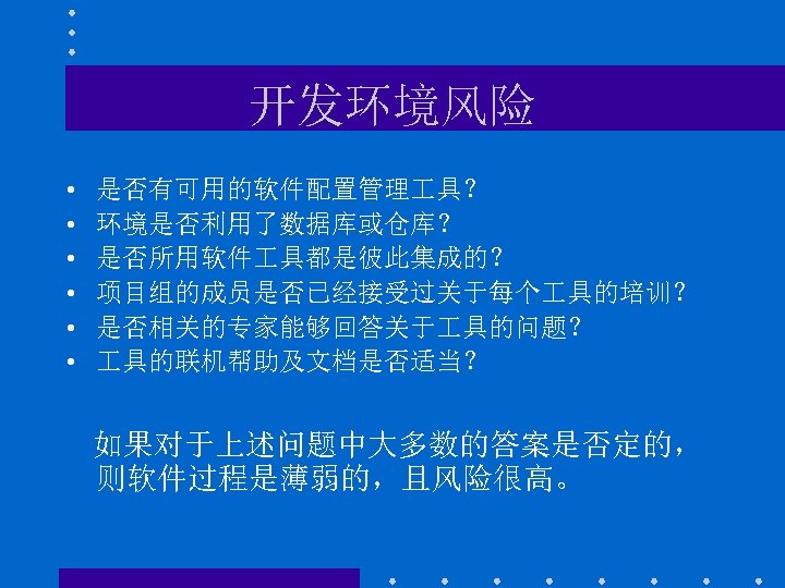 开发环境风险 • • • 是否有可用的软件配置管理 具？ 环境是否利用了数据库或仓库？ 是否所用软件 具都是彼此集成的？ 项目组的成员是否已经接受过关于每个 具的培训？ 是否相关的专家能够回答关于 具的问题？ 具的联机帮助及文档是否适当？