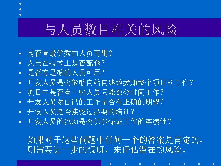 与人员数目相关的风险 • • 是否有最优秀的人员可用？ 人员在技术上是否配套？ 是否有足够的人员可用？ 开发人员是否能够自始自终地参加整个项目的 作？ 项目中是否有一些人员只能部分时间 作？ 开发人员对自己的 作是否有正确的期望？ 开发人员是否接受过必要的培训？ 开发人员的流动是否仍能保证