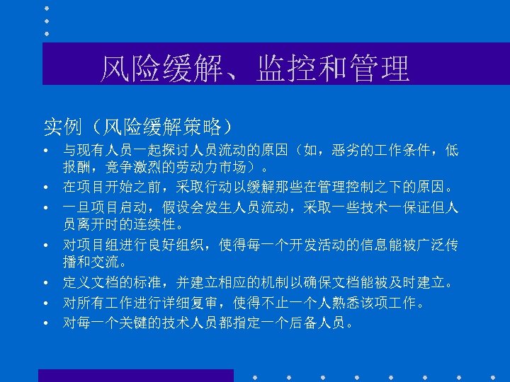 风险缓解、监控和管理 实例（风险缓解策略） • 与现有人员一起探讨人员流动的原因（如，恶劣的 作条件，低 报酬，竞争激烈的劳动力市场）。 • 在项目开始之前，采取行动以缓解那些在管理控制之下的原因。 • 一旦项目启动，假设会发生人员流动，采取一些技术一保证但人 员离开时的连续性。 • 对项目组进行良好组织，使得每一个开发活动的信息能被广泛传 播和交流。