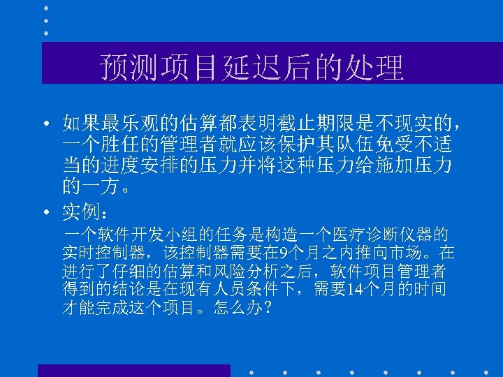 预测项目延迟后的处理 • 如果最乐观的估算都表明截止期限是不现实的， 一个胜任的管理者就应该保护其队伍免受不适 当的进度安排的压力并将这种压力给施加压力 的一方。 • 实例： 一个软件开发小组的任务是构造一个医疗诊断仪器的 实时控制器，该控制器需要在 9个月之内推向市场。在 进行了仔细的估算和风险分析之后，软件项目管理者 得到的结论是在现有人员条件下，需要14个月的时间 才能完成这个项目。怎么办？