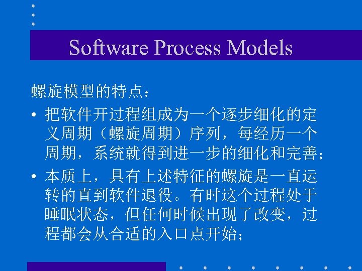 Software Process Models 螺旋模型的特点： • 把软件开过程组成为一个逐步细化的定 义周期（螺旋周期）序列，每经历一个 周期，系统就得到进一步的细化和完善； • 本质上，具有上述特征的螺旋是一直运 转的直到软件退役。有时这个过程处于 睡眠状态，但任何时候出现了改变，过 程都会从合适的入口点开始； 