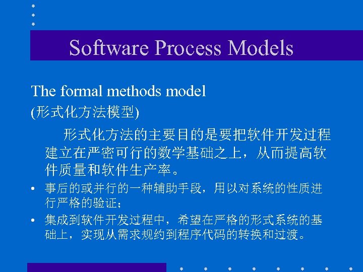 Software Process Models The formal methods model (形式化方法模型) 形式化方法的主要目的是要把软件开发过程 建立在严密可行的数学基础之上，从而提高软 件质量和软件生产率。 • 事后的或并行的一种辅助手段，用以对系统的性质进 行严格的验证；